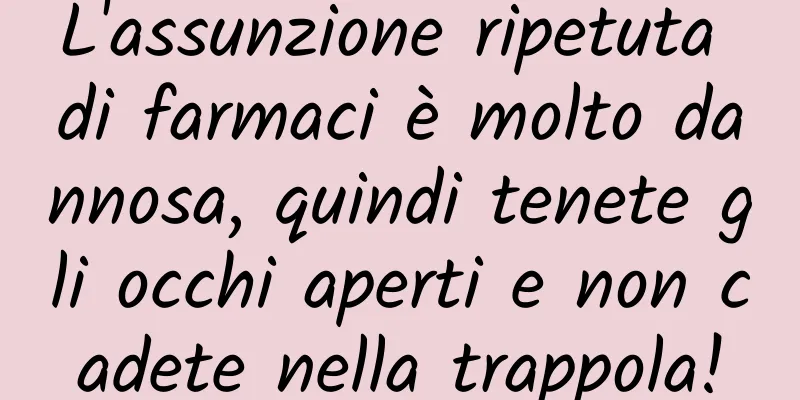 L'assunzione ripetuta di farmaci è molto dannosa, quindi tenete gli occhi aperti e non cadete nella trappola!