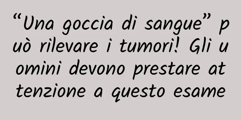 “Una goccia di sangue” può rilevare i tumori! Gli uomini devono prestare attenzione a questo esame