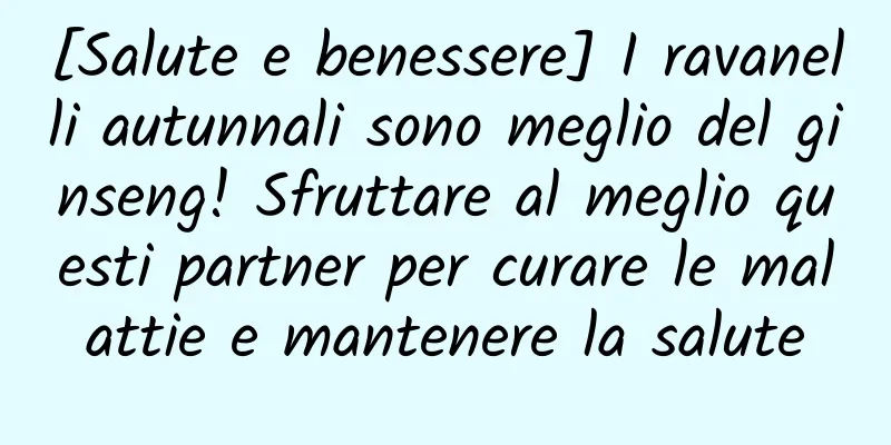 [Salute e benessere] I ravanelli autunnali sono meglio del ginseng! Sfruttare al meglio questi partner per curare le malattie e mantenere la salute