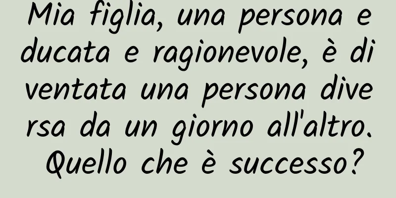 Mia figlia, una persona educata e ragionevole, è diventata una persona diversa da un giorno all'altro. Quello che è successo?