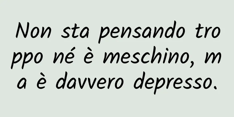 Non sta pensando troppo né è meschino, ma è davvero depresso.