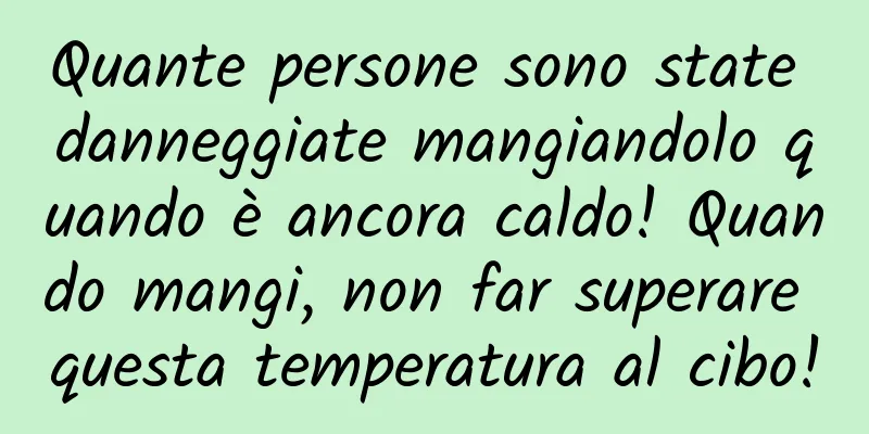 Quante persone sono state danneggiate mangiandolo quando è ancora caldo! Quando mangi, non far superare questa temperatura al cibo!