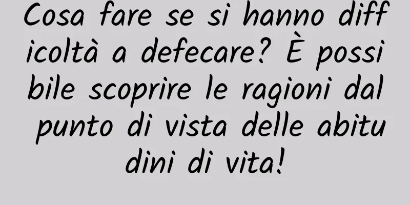 Cosa fare se si hanno difficoltà a defecare? È possibile scoprire le ragioni dal punto di vista delle abitudini di vita!