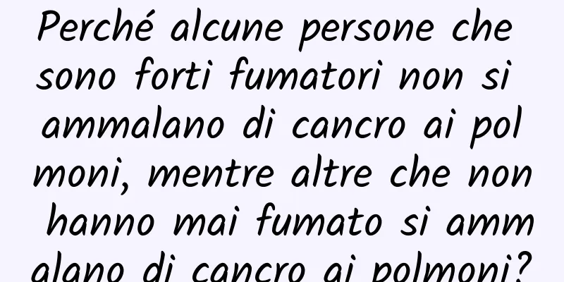 Perché alcune persone che sono forti fumatori non si ammalano di cancro ai polmoni, mentre altre che non hanno mai fumato si ammalano di cancro ai polmoni?