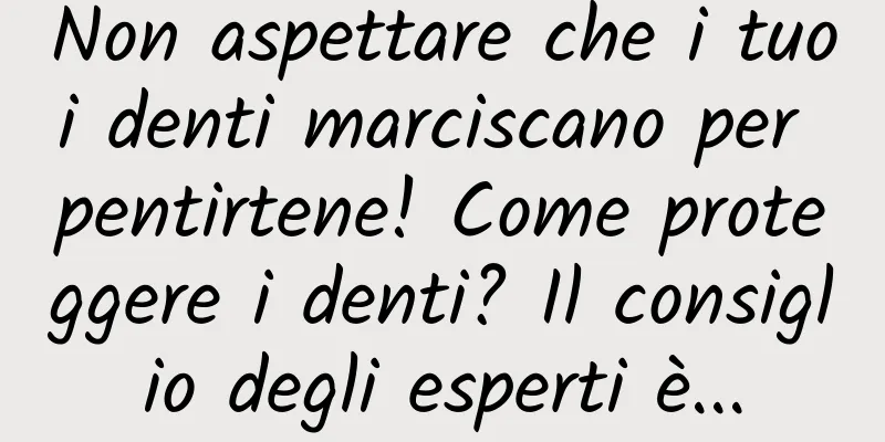 Non aspettare che i tuoi denti marciscano per pentirtene! Come proteggere i denti? Il consiglio degli esperti è...