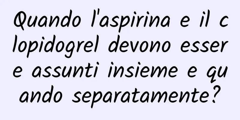 Quando l'aspirina e il clopidogrel devono essere assunti insieme e quando separatamente?