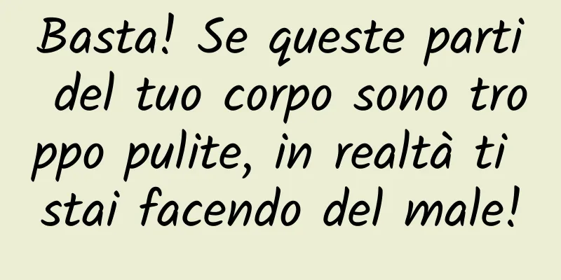 Basta! Se queste parti del tuo corpo sono troppo pulite, in realtà ti stai facendo del male!