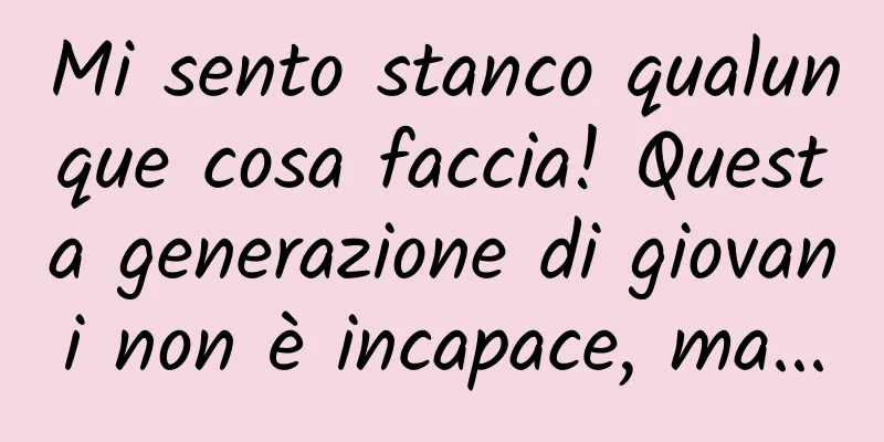 Mi sento stanco qualunque cosa faccia! Questa generazione di giovani non è incapace, ma...