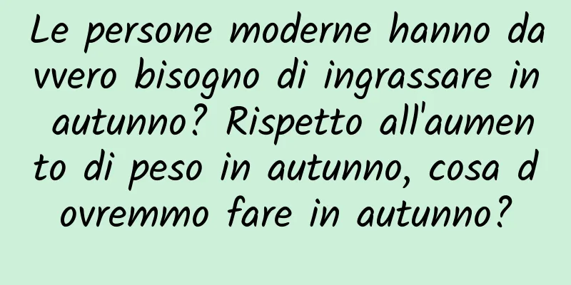 Le persone moderne hanno davvero bisogno di ingrassare in autunno? Rispetto all'aumento di peso in autunno, cosa dovremmo fare in autunno?