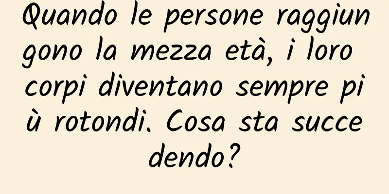 Quando le persone raggiungono la mezza età, i loro corpi diventano sempre più rotondi. Cosa sta succedendo?