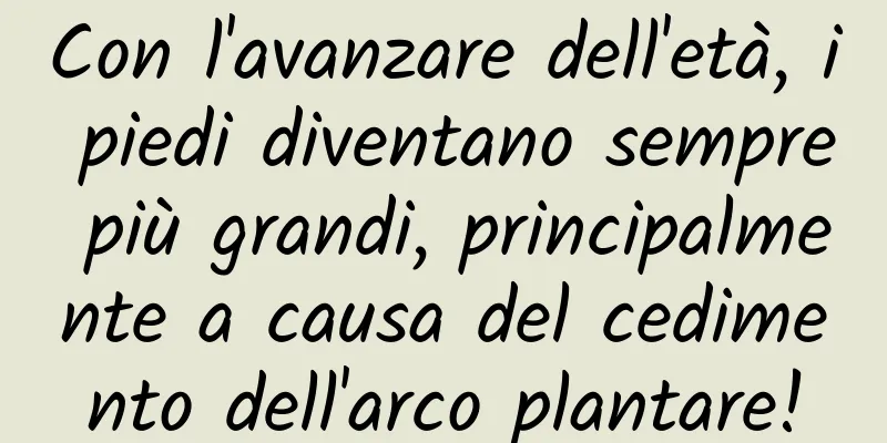 Con l'avanzare dell'età, i piedi diventano sempre più grandi, principalmente a causa del cedimento dell'arco plantare!