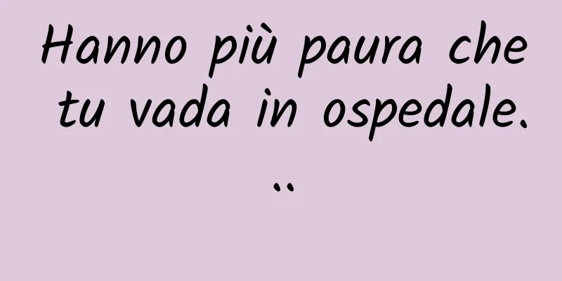Hanno più paura che tu vada in ospedale...