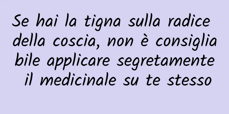 Se hai la tigna sulla radice della coscia, non è consigliabile applicare segretamente il medicinale su te stesso