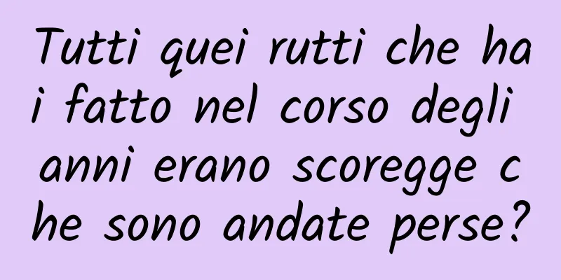 Tutti quei rutti che hai fatto nel corso degli anni erano scoregge che sono andate perse?