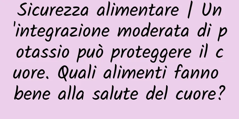 Sicurezza alimentare | Un'integrazione moderata di potassio può proteggere il cuore. Quali alimenti fanno bene alla salute del cuore?