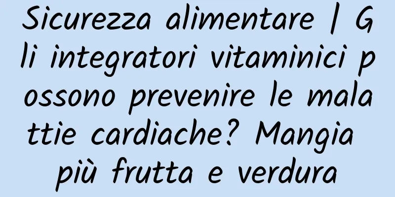 Sicurezza alimentare | Gli integratori vitaminici possono prevenire le malattie cardiache? Mangia più frutta e verdura