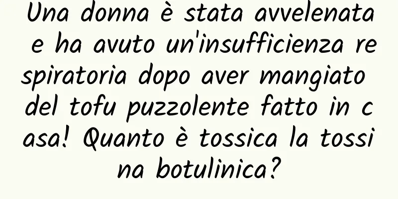 Una donna è stata avvelenata e ha avuto un'insufficienza respiratoria dopo aver mangiato del tofu puzzolente fatto in casa! Quanto è tossica la tossina botulinica?