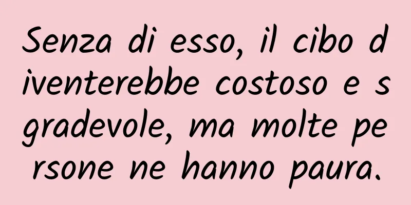 Senza di esso, il cibo diventerebbe costoso e sgradevole, ma molte persone ne hanno paura.