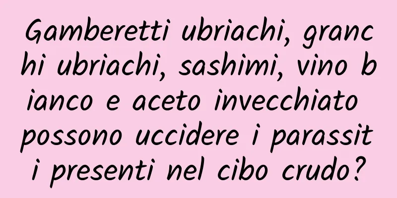 Gamberetti ubriachi, granchi ubriachi, sashimi, vino bianco e aceto invecchiato possono uccidere i parassiti presenti nel cibo crudo?