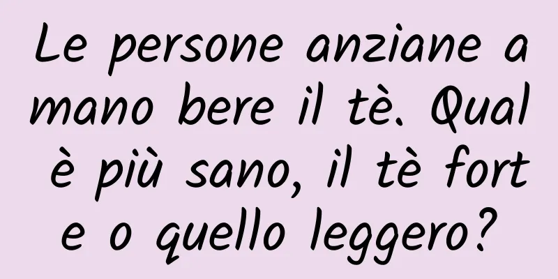 Le persone anziane amano bere il tè. Qual è più sano, il tè forte o quello leggero?