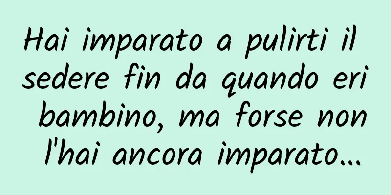 Hai imparato a pulirti il ​​sedere fin da quando eri bambino, ma forse non l'hai ancora imparato...