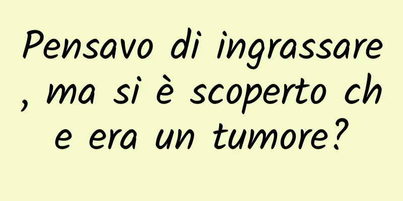 Pensavo di ingrassare, ma si è scoperto che era un tumore?
