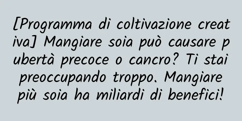 [Programma di coltivazione creativa] Mangiare soia può causare pubertà precoce o cancro? Ti stai preoccupando troppo. Mangiare più soia ha miliardi di benefici!