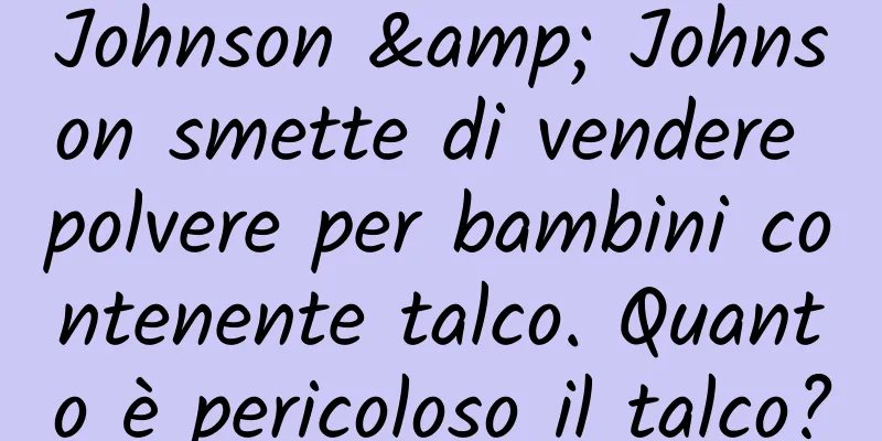 Johnson & Johnson smette di vendere polvere per bambini contenente talco. Quanto è pericoloso il talco?