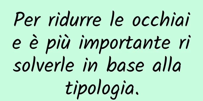 Per ridurre le occhiaie è più importante risolverle in base alla tipologia.