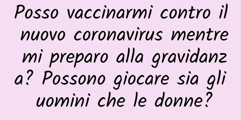 Posso vaccinarmi contro il nuovo coronavirus mentre mi preparo alla gravidanza? Possono giocare sia gli uomini che le donne?