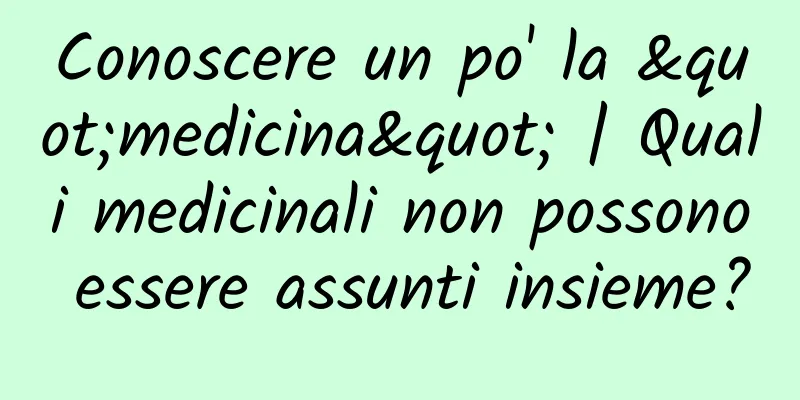 Conoscere un po' la "medicina" | Quali medicinali non possono essere assunti insieme?