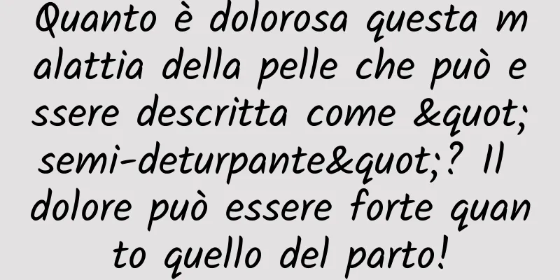 Quanto è dolorosa questa malattia della pelle che può essere descritta come "semi-deturpante"? Il dolore può essere forte quanto quello del parto!