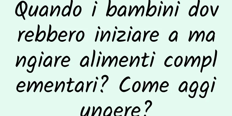 Quando i bambini dovrebbero iniziare a mangiare alimenti complementari? Come aggiungere?