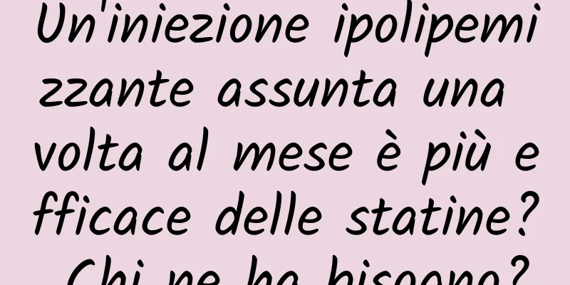 Un'iniezione ipolipemizzante assunta una volta al mese è più efficace delle statine? Chi ne ha bisogno?