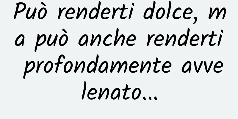 Può renderti dolce, ma può anche renderti profondamente avvelenato...