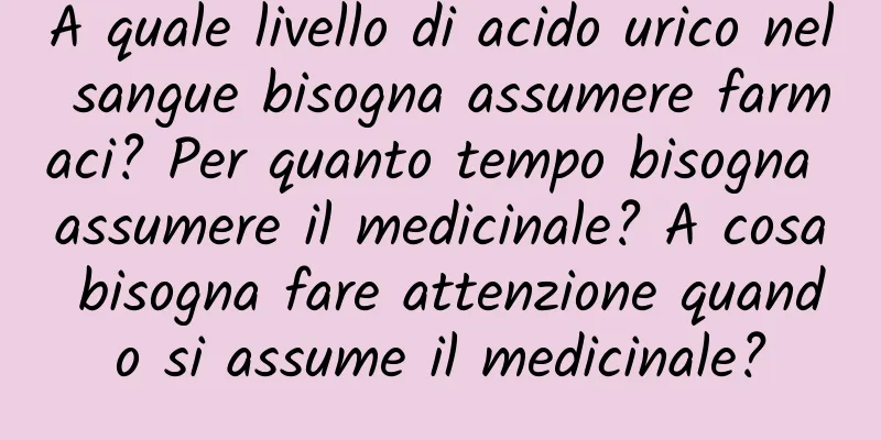 A quale livello di acido urico nel sangue bisogna assumere farmaci? Per quanto tempo bisogna assumere il medicinale? A cosa bisogna fare attenzione quando si assume il medicinale?