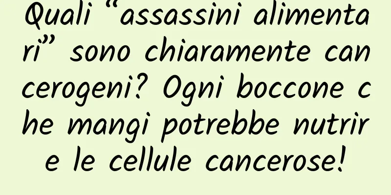 Quali “assassini alimentari” sono chiaramente cancerogeni? Ogni boccone che mangi potrebbe nutrire le cellule cancerose!