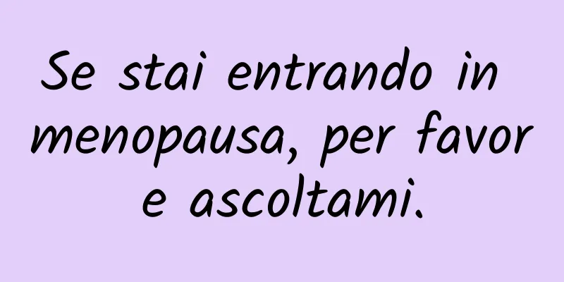 Se stai entrando in menopausa, per favore ascoltami.