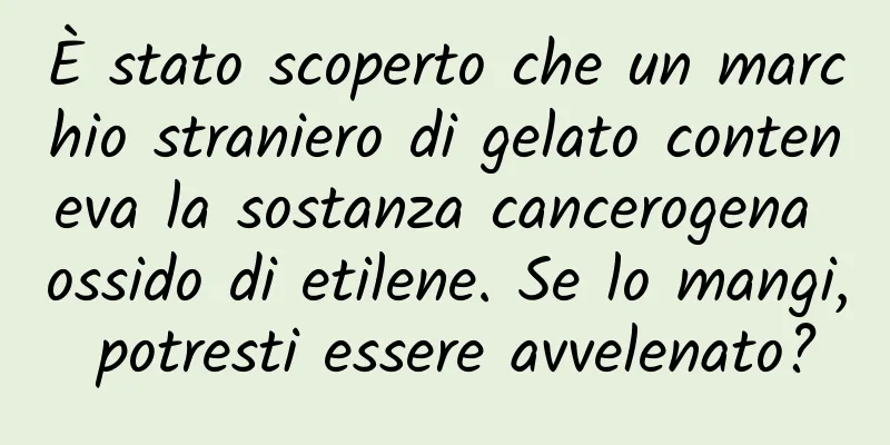 È stato scoperto che un marchio straniero di gelato conteneva la sostanza cancerogena ossido di etilene. Se lo mangi, potresti essere avvelenato?