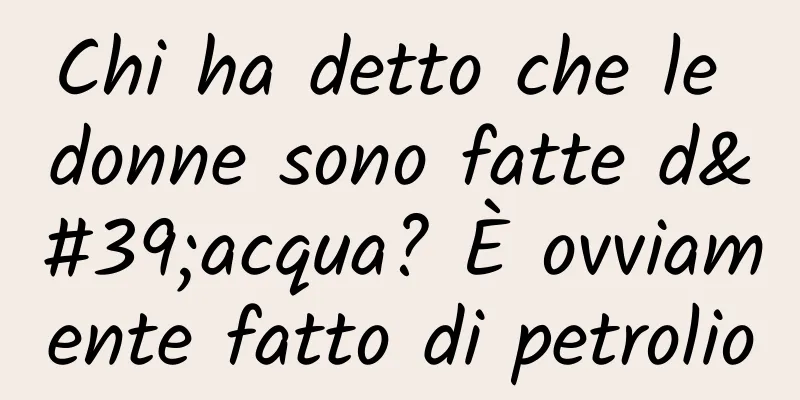 Chi ha detto che le donne sono fatte d'acqua? È ovviamente fatto di petrolio