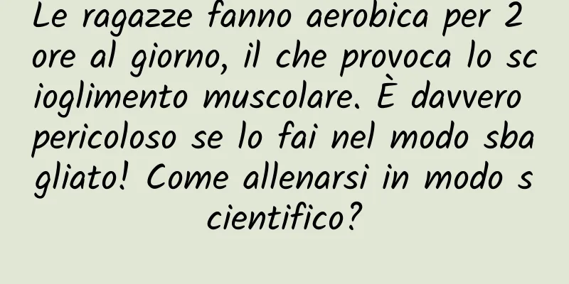 Le ragazze fanno aerobica per 2 ore al giorno, il che provoca lo scioglimento muscolare. È davvero pericoloso se lo fai nel modo sbagliato! Come allenarsi in modo scientifico?