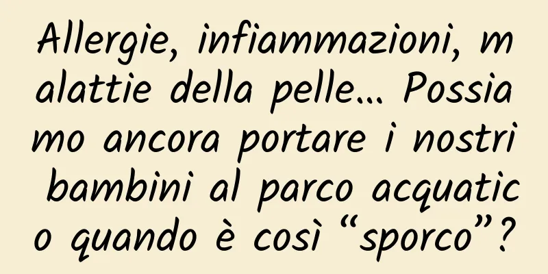Allergie, infiammazioni, malattie della pelle… Possiamo ancora portare i nostri bambini al parco acquatico quando è così “sporco”?