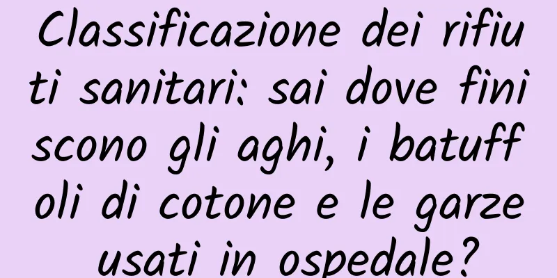 Classificazione dei rifiuti sanitari: sai dove finiscono gli aghi, i batuffoli di cotone e le garze usati in ospedale?