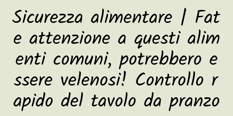 Sicurezza alimentare | Fate attenzione a questi alimenti comuni, potrebbero essere velenosi! Controllo rapido del tavolo da pranzo
