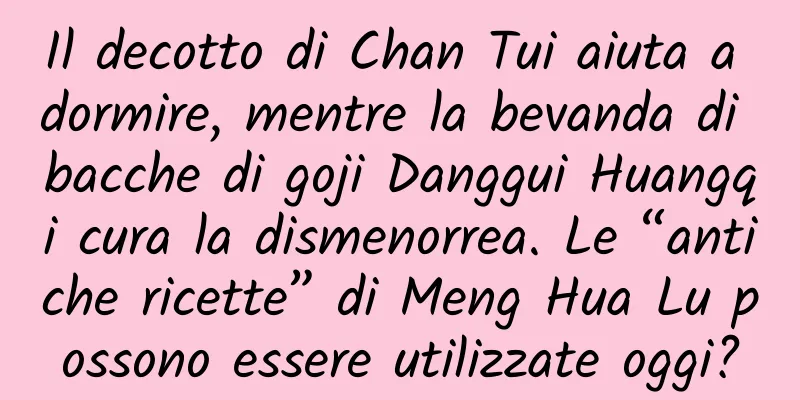 Il decotto di Chan Tui aiuta a dormire, mentre la bevanda di bacche di goji Danggui Huangqi cura la dismenorrea. Le “antiche ricette” di Meng Hua Lu possono essere utilizzate oggi?