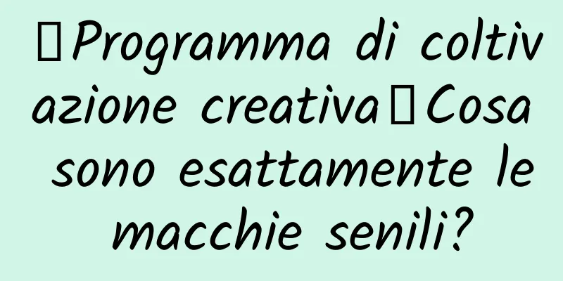 【Programma di coltivazione creativa】Cosa sono esattamente le macchie senili?