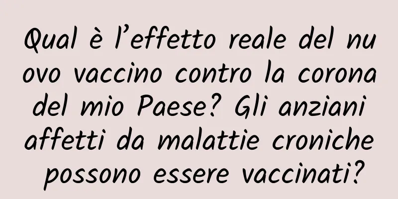 Qual è l’effetto reale del nuovo vaccino contro la corona del mio Paese? Gli anziani affetti da malattie croniche possono essere vaccinati?