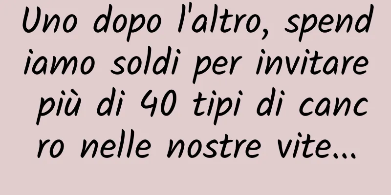 Uno dopo l'altro, spendiamo soldi per invitare più di 40 tipi di cancro nelle nostre vite...