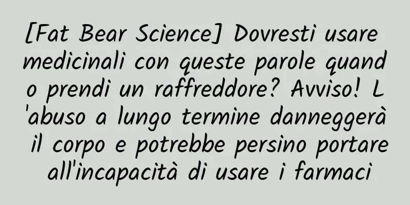 [Fat Bear Science] Dovresti usare medicinali con queste parole quando prendi un raffreddore? Avviso! L'abuso a lungo termine danneggerà il corpo e potrebbe persino portare all'incapacità di usare i farmaci