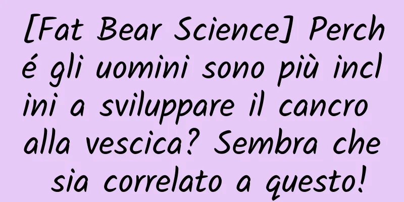 [Fat Bear Science] Perché gli uomini sono più inclini a sviluppare il cancro alla vescica? Sembra che sia correlato a questo!